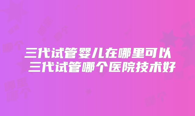 三代试管婴儿在哪里可以 三代试管哪个医院技术好