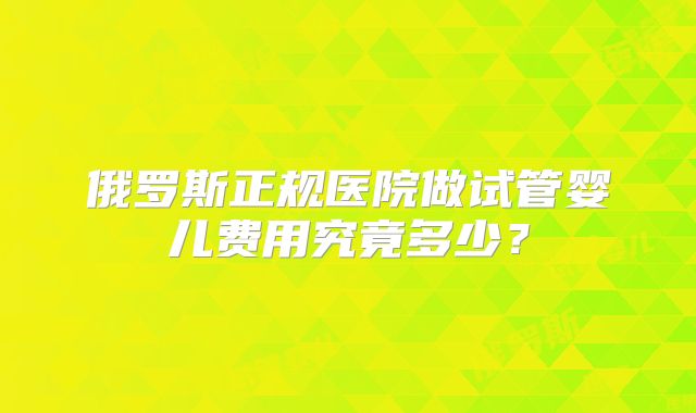 俄罗斯正规医院做试管婴儿费用究竟多少？
