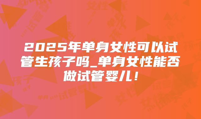 2025年单身女性可以试管生孩子吗_单身女性能否做试管婴儿！