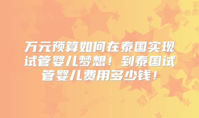 万元预算如何在泰国实现试管婴儿梦想！到泰国试管婴儿费用多少钱！