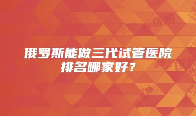 俄罗斯能做三代试管医院排名哪家好?