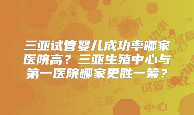 三亚试管婴儿成功率哪家医院高？三亚生殖中心与第一医院哪家更胜一筹？