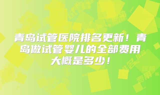 青岛试管医院排名更新!青岛做试管婴儿的全部费用大概是多少!
