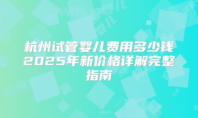 杭州试管婴儿费用多少钱2025年新价格详解完整指南