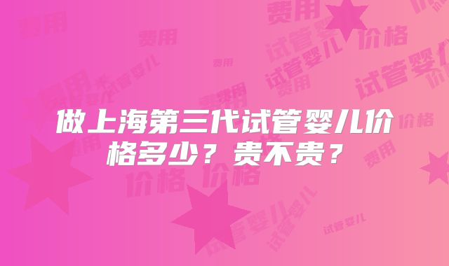 做上海第三代试管婴儿价格多少?贵不贵?