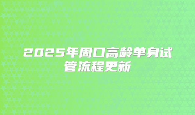 2025年周口高龄单身试管流程更新