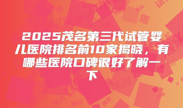 2025茂名第三代试管婴儿医院排名前10家揭晓，有哪些医院口碑很好了解一下