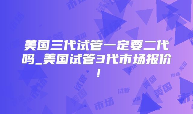 美国三代试管一定要二代吗_美国试管3代市场报价！