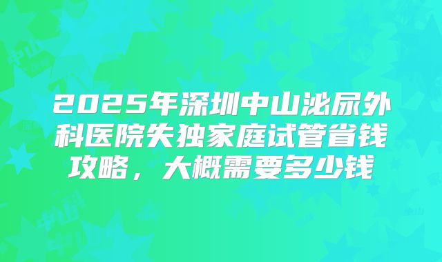 2025年深圳中山泌尿外科医院失独家庭试管省钱攻略，大概需要多少钱