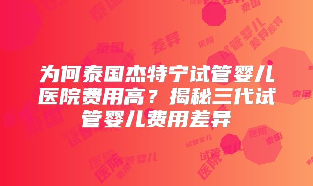 为何泰国杰特宁试管婴儿医院费用高？揭秘三代试管婴儿费用差异