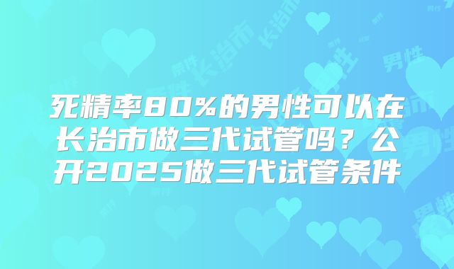 死精率80%的男性可以在长治市做三代试管吗？公开2025做三代试管条件