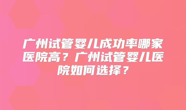 广州试管婴儿成功率哪家医院高？广州试管婴儿医院如何选择？