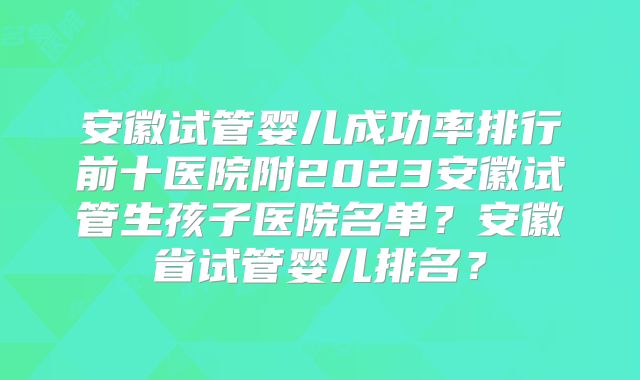 安徽试管婴儿成功率排行前十医院附2023安徽试管生孩子医院名单?安徽省试管婴儿排名?