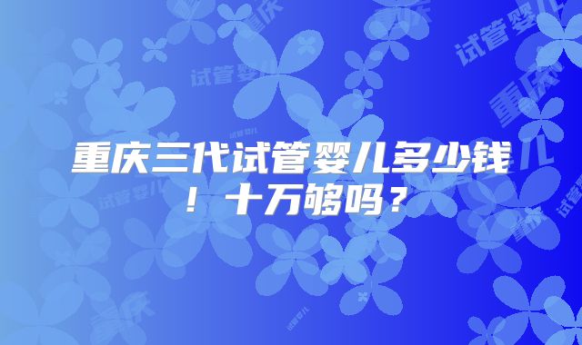 重庆三代试管婴儿多少钱!十万够吗?