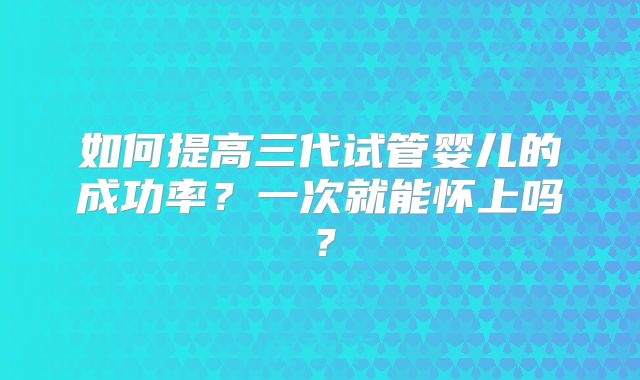 如何提高三代试管婴儿的成功率？一次就能怀上吗？