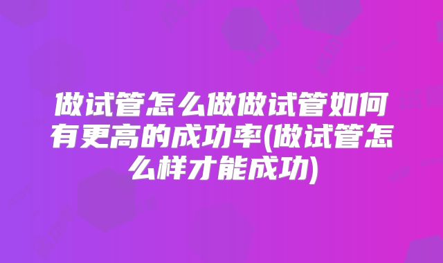 做试管怎么做做试管如何有更高的成功率(做试管怎么样才能成功)