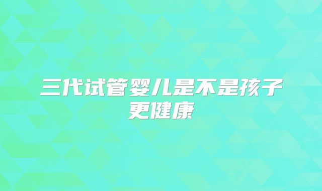 三代试管婴儿是不是孩子更健康