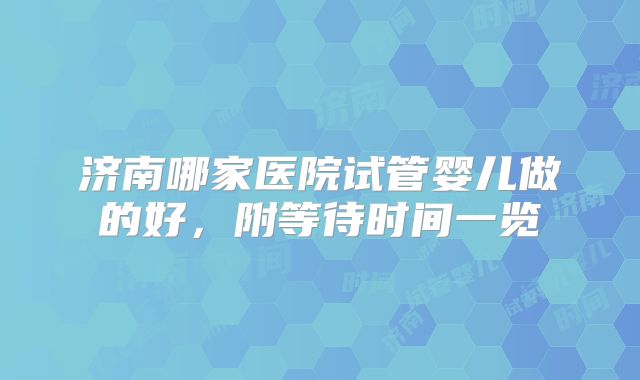 济南哪家医院试管婴儿做的好，附等待时间一览
