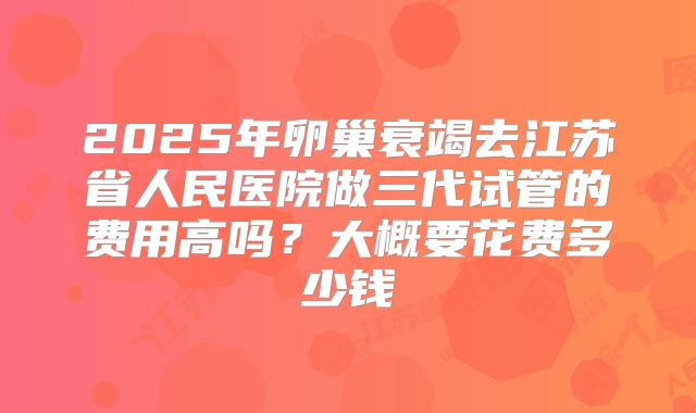 2025年卵巢衰竭去江苏省人民医院做三代试管的费用高吗?大概要花费多少钱