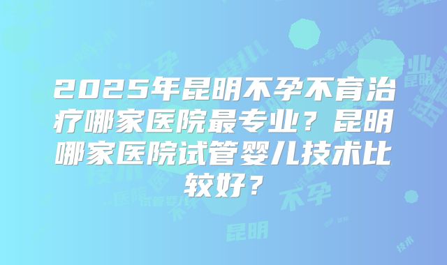 2025年昆明不孕不育治疗哪家医院最专业？昆明哪家医院试管婴儿技术比较好？