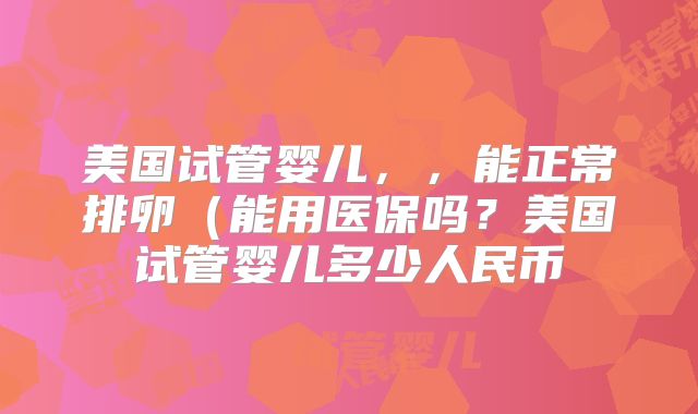 美国试管婴儿，，能正常排卵（能用医保吗？美国试管婴儿多少人民币