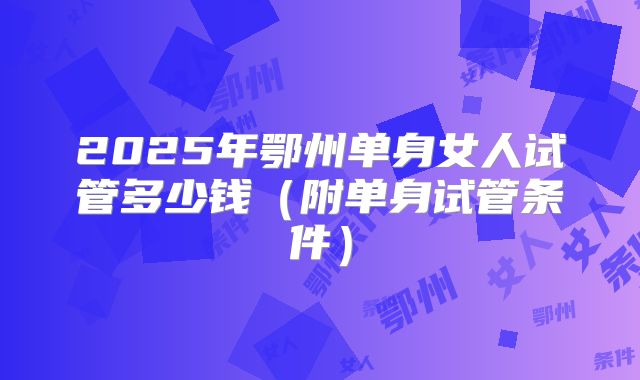 2025年鄂州单身女人试管多少钱（附单身试管条件）