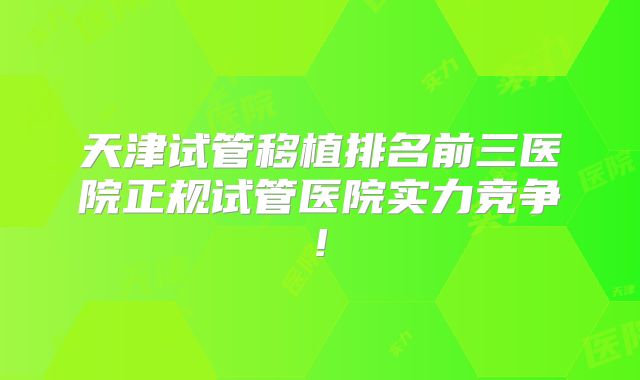 天津试管移植排名前三医院正规试管医院实力竞争!
