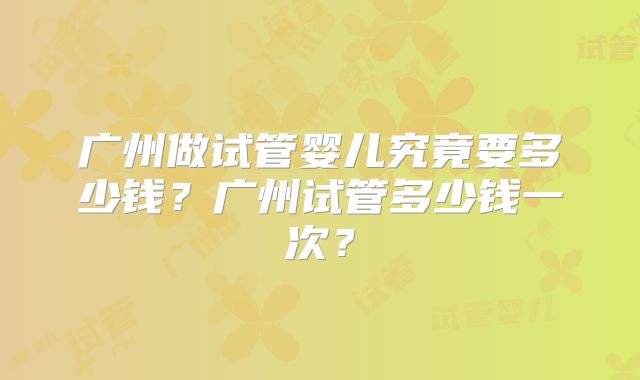 广州做试管婴儿究竟要多少钱？广州试管多少钱一次？