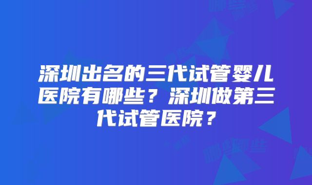 深圳出名的三代试管婴儿医院有哪些？深圳做第三代试管医院？
