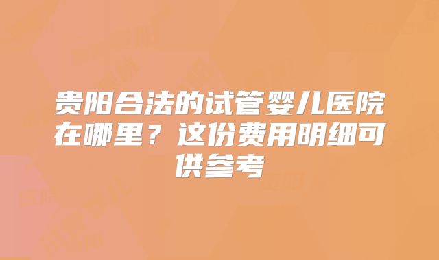 贵阳合法的试管婴儿医院在哪里？这份费用明细可供参考
