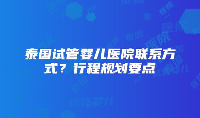 泰国试管婴儿医院联系方式？行程规划要点