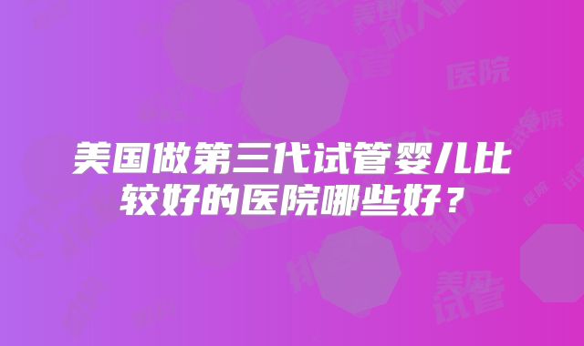 美国做第三代试管婴儿比较好的医院哪些好?