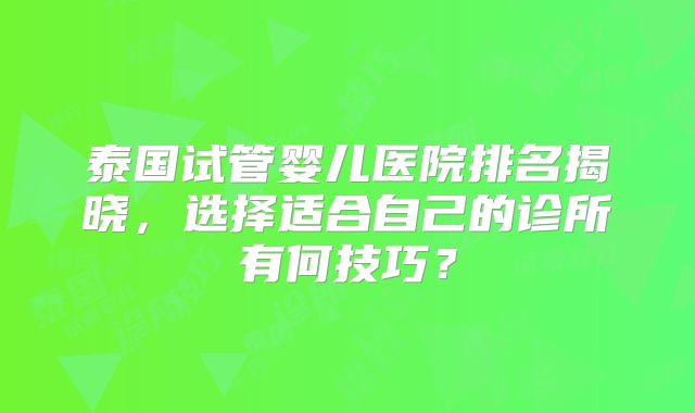 泰国试管婴儿医院排名揭晓，选择适合自己的诊所有何技巧？