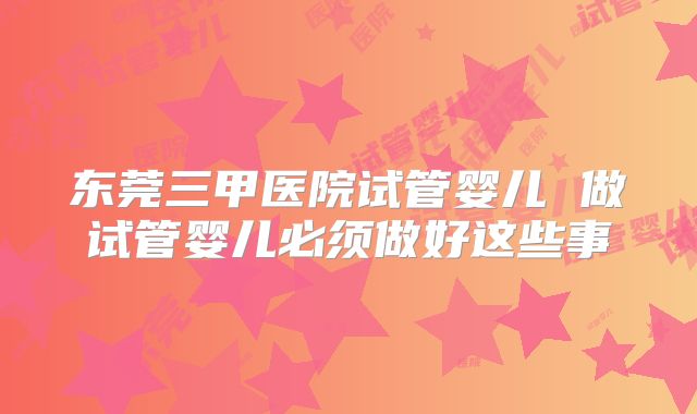 东莞三甲医院试管婴儿 做试管婴儿必须做好这些事