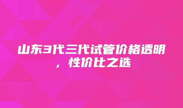 山东3代三代试管价格透明，性价比之选