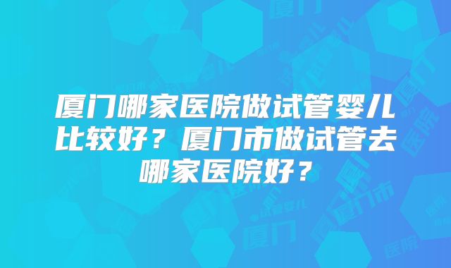 厦门哪家医院做试管婴儿比较好？厦门市做试管去哪家医院好？