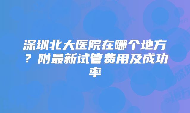 深圳北大医院在哪个地方?附最新试管费用及成功率