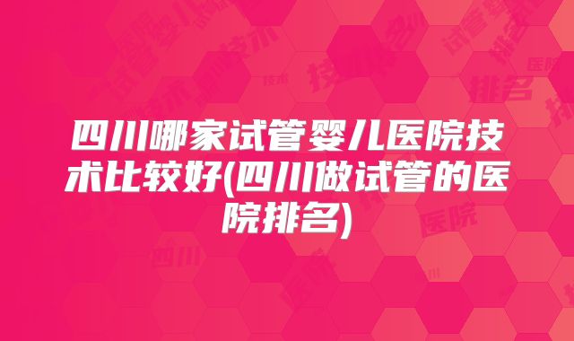 四川哪家试管婴儿医院技术比较好(四川做试管的医院排名)