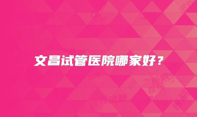 文昌试管医院哪家好?