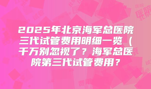 2025年北京海军总医院三代试管费用明细一览(千万别忽视了?海军总医院第三代试管费用?
