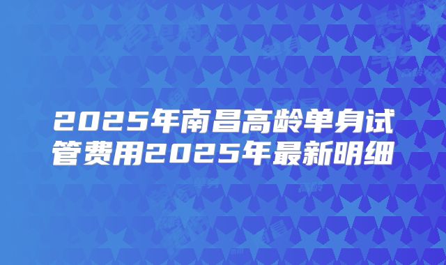 2025年南昌高龄单身试管费用2025年最新明细