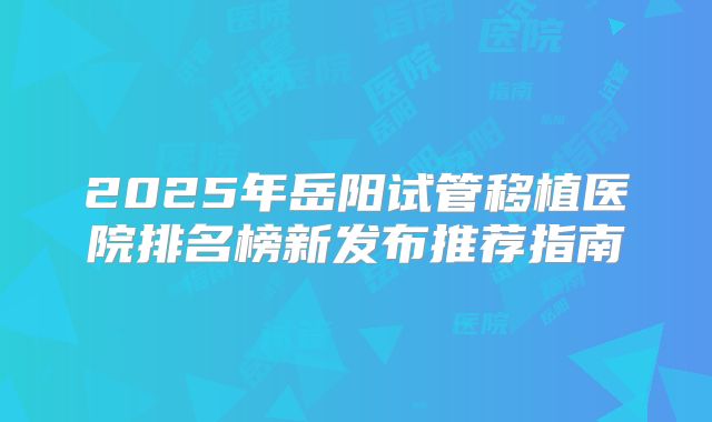 2025年岳阳试管移植医院排名榜新发布推荐指南