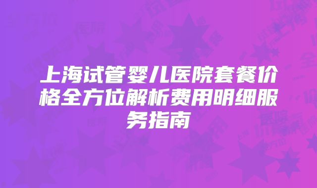 上海试管婴儿医院套餐价格全方位解析费用明细服务指南