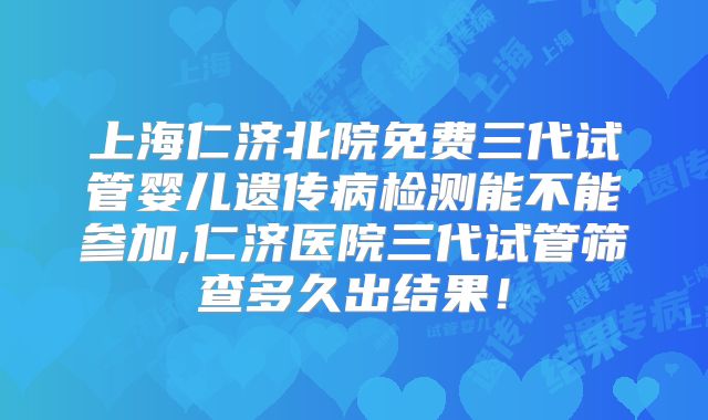 上海仁济北院免费三代试管婴儿遗传病检测能不能参加,仁济医院三代试管筛查多久出结果!