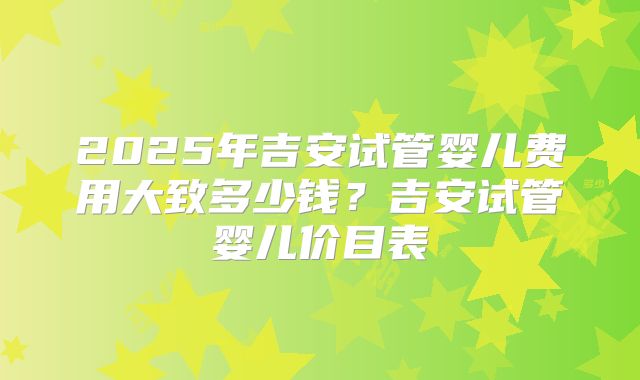 2025年吉安试管婴儿费用大致多少钱？吉安试管婴儿价目表
