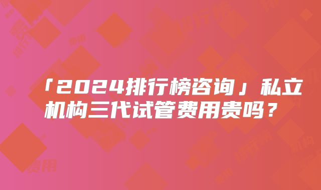 「2024排行榜咨询」私立机构三代试管费用贵吗？