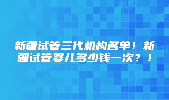 新疆试管三代机构名单！新疆试管婴儿多少钱一次？！
