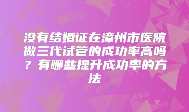 没有结婚证在漳州市医院做三代试管的成功率高吗?有哪些提升成功率的方法