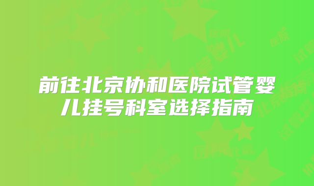 前往北京协和医院试管婴儿挂号科室选择指南