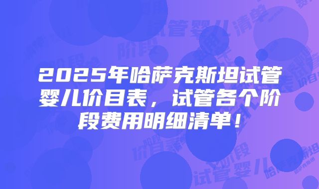 2025年哈萨克斯坦试管婴儿价目表，试管各个阶段费用明细清单！